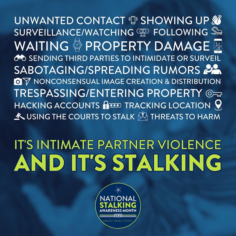 Unwanted contact. Showing up. Surveillance/watching. Following. Waiting. Property damage. Sending third parties to intimidate or surveil. Sabotaging/spreading rumors. Nonconsensual image creation & distribution. Trespassing/entering property. Hacking accounts. Tracking location. Using the courts to stalk. Threats to harm. It's intimate partner violence and it's stalking. National stalking awareness month. 2025. Know it. Name it. Stop it.